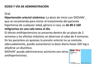 DOSIS Y VÍA DE ADMINISTRACIÓN
Oral.
Hipertensión arterial sistémica: La dosis de inicio con DIOVAN®
,
que se recomienda para iniciar el tratamiento del paciente
hipertenso de cualquier edad, género o raza, es de 80 ó 160
miligramos en una sola toma al día.
El efecto antihipertensivo se presenta dentro de un plazo de 2
semanas y los efectos máximos se observan al cabo de 4 semanas.
En los pacientes en quienes la presión arterial no se controla
adecuadamente, puede aumentarse la dosis diaria hasta 320 mg o
añadirse un diurético.
DIOVAN®
puede administrarse asimismo con otros
antihipertensivos.
 