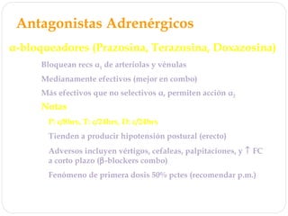 Antagonistas Adrenérgicos
α-bloqueadores (Prazosina, Terazosina, Doxazosina)
Bloquean recs α1 de arteriolas y vénulas
Medianamente efectivos (mejor en combo)
Notas
P: c/8hrs, T: c/24hrs, D: c/24hrs
Tienden a producir hipotensión postural (erecto)
Adversos incluyen vértigos, cefaleas, palpitaciones, y ↑ FC
a corto plazo (β-blockers combo)
Ventaja: No efectos en lípidos, talvez mejoran
Fenómeno de primera dosis 50% pctes (recomendar p.m.)
Adecuados para tx de cualquier grado HTA (combo)
Más efectivos que no selectivos α, permiten acción α2
 