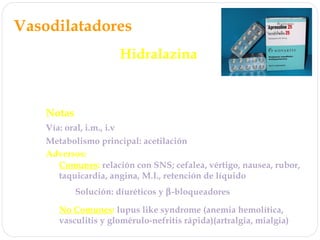 Vasodilatadores
Hidralazina
Mecanismo de acción: ↑ GMPc ? NO?
Efecto directo en arteriolas, ninguno en vénulas
Notas
Vía: oral, i.m., i.v
Adversos:
Metabolismo principal: acetilación
Comunes: relación con SNS; cefalea, vértigo, nausea, rubor,
taquicardia, angina, M.I., retención de líquido
No Comunes: lupus like syndrome (anemia hemolítica,
vasculitis y glomérulo-nefritis rápida)(artralgia, mialgia)
Solución: diuréticos y β-bloqueadores
 