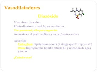 Vasodilatadores
Diazóxido
Mecanismo de acción: estimula canales de K+
Efecto directo en arteriola, no en vénulas
Vía: parenteral; sólo para urgencias
Adversos:
Corto plazo: hipotensión severa (< riesgo que Nitroprusiato)
Otros: hiperglicemia (inhibe células β) y retención de agua
y sodio
Aumento en el gasto cardíaco y en perfusión cardíaca
¿Cuándo usar?
Urgencias hipertensivas, no monitoreo necesario si se inicia
con bajas dosis
 
