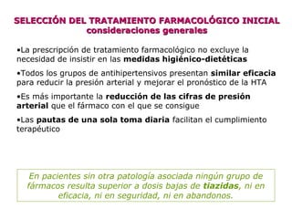 SELECCIÓN DEL TRATAMIENTO FARMACOLÓGICO INICIALSELECCIÓN DEL TRATAMIENTO FARMACOLÓGICO INICIAL
consideraciones generalesconsideraciones generales
•La prescripción de tratamiento farmacológico no excluye la
necesidad de insistir en las medidas higiénico-dietéticas
•Todos los grupos de antihipertensivos presentan similar eficacia
para reducir la presión arterial y mejorar el pronóstico de la HTA
•Es más importante la reducción de las cifras de presión
arterial que el fármaco con el que se consigue
•Las pautas de una sola toma diaria facilitan el cumplimiento
terapéutico
En pacientes sin otra patología asociada ningún grupo de
fármacos resulta superior a dosis bajas de tiazidas, ni en
eficacia, ni en seguridad, ni en abandonos.
 