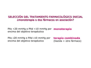 PAs <20 mmHg o PAd <10 mmHg por
encima del objetivo terapéutico
monoterapia
PAs ≥20 mmHg o PAd ≥10 mmHg por
encima del objetivo terapéutico
terapia combinada
(tiazida + otro fármaco)
SELECCIÓN DEL TRATAMIENTO FARMACOLÓGICO INICIALSELECCIÓN DEL TRATAMIENTO FARMACOLÓGICO INICIAL
¿monoterapia o dos fármacos en asociación?¿monoterapia o dos fármacos en asociación?
 
