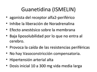 Guanetidina (ISMELIN)
• agonista del receptor alfa2-periférico
• Inhibe la liberación de Noradrenalina
• Efecto anestésico sobre la membrana
• Baja liposolubilidad por lo que no entra al
cerebro.
• Provoca la caída de las resistencias periféricas
• No hay Vasoconstricción compensatoria.
• Hipertensión arterial alta
• Dosis inicial 10 a 300 mg vida media larga
 