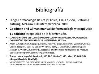 Bibliografía
• Lange Farmacologia Basica y Clinica, 11a. Edicion, Bertram G.
Katzung, McGraw-Hill Interamericana. 2010
• Goodman and Gilman manual de farmacología y terapéutica
11 edicion/terapeutica de la hipertensión.
• SEPTIMO INFORME DEL COMITÉ NACIONAL CONJUNTO EN PREVENCIÓN, DETECCIÓN,
EVALUACIÓN Y TRATAMIENTO DE LA HIPERTENSIÓN ARTERIAL
• Aram V. Chobanian, George L. Bakris, Henry R. Black, William C. Cushman, Lee A.
Green, Joseph L. Izzo, Jr, Daniel W. Jones, Barry J. Materson, Suzanne Oparil,
Jackson T. Wright, Jr, Edward J. Roccella, and the National High Blood Pressure
Education Program Coordinating Committee.
• Traducción al español: Molina R, MD PhD; Ureña T, MD; Martí JC, MD PhD
(Grupo HTA de la SAMFyC).
• MEDICAMENTOS CARDIOVASCULARES:MEDICAMENTOS CARDIOVASCULARES: MANUEL CASCÓN BUENO HOSPITALMANUEL CASCÓN BUENO HOSPITAL
UNIVERSITARIO – FACULTAD DE MEDICINA SALAMANCA.PPTUNIVERSITARIO – FACULTAD DE MEDICINA SALAMANCA.PPT
 