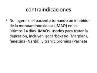 contraindicaciones
• No ingerir si el paciente tomando un inhibidor
de la monoaminooxidasa (IMAO) en los
últimos 14 días. IMAOs, usados para tratar la
depresión, incluyen isocarboxazid (Marplan),
fenelzina (Nardil), y tranilcipromina (Parnate
 