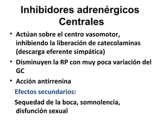 Inhibidores adrenérgicos
Centrales
• Actúan sobre el centro vasomotor,
inhibiendo la liberación de catecolaminas
(descarga eferente simpática)
• Disminuyen la RP con muy poca variación del
GC
• Acción antirrenina
Efectos secundarios:
Sequedad de la boca, somnolencia,
disfunción sexual
 