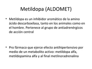 Metildopa (ALDOMET)
• Metildopa es un inhibidor aromático de la amino
ácido descarboxilasa, tanto en los animales como en
el hombre. Pertenece al grupo de antiadrenérgicos
de acción central
• Pro fármaco que ejerce efecto antihipertensivo por
medio de un metabolito activo: metildopa alfa,
metildopamina alfa y al final metilnoradrenalina
 