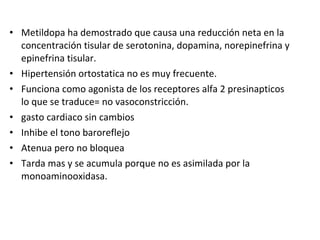 • Metildopa ha demostrado que causa una reducción neta en la
concentración tisular de serotonina, dopamina, norepinefrina y
epinefrina tisular.
• Hipertensión ortostatica no es muy frecuente.
• Funciona como agonista de los receptores alfa 2 presinapticos
lo que se traduce= no vasoconstricción.
• gasto cardiaco sin cambios
• Inhibe el tono baroreflejo
• Atenua pero no bloquea
• Tarda mas y se acumula porque no es asimilada por la
monoaminooxidasa.
 