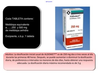 Cada TABLETA contiene:
Metildopa equivalente
a.......250 y 500 mg
de metildopa anhidra
Excipiente, c.b.p. 1 tableta
Cada TABLETA contiene:
Metildopa equivalente
a.......250 y 500 mg
de metildopa anhidra
Excipiente, c.b.p. 1 tableta
METILDOPA
Adultos: La dosificación inicial usual de ALDOMET®* es de 250 mg dos o tres veces al día
durante las primeras 48 horas. Después, se puede aumentar o disminuir la dosificación
diaria, de preferencia a intervalos no menores de dos días, hasta obtener una respuesta
adecuada. La dosificación diaria máxima recomendada es de 3 g.
Adultos: La dosificación inicial usual de ALDOMET®* es de 250 mg dos o tres veces al día
durante las primeras 48 horas. Después, se puede aumentar o disminuir la dosificación
diaria, de preferencia a intervalos no menores de dos días, hasta obtener una respuesta
adecuada. La dosificación diaria máxima recomendada es de 3 g.
 