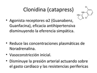 Clonidina (catapress)
• Agonista receptores α2 (Guanabenz,
Guanfacina), eficacia antihipertensiva
disminuyendo la eferencia simpática.
• Reduce las concentraciones plasmáticas de
Noradrenalina.
• Vasoconstricción inicial.
• Disminuye la presión arterial actuando sobre
el gasto cardiaco y las resistencias perifericas
 