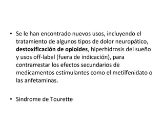 • Se le han encontrado nuevos usos, incluyendo el
tratamiento de algunos tipos de dolor neuropático,
destoxificación de opioides, hiperhidrosis del sueño
y usos off-label (fuera de indicación), para
contrarrestar los efectos secundarios de
medicamentos estimulantes como el metilfenidato o
las anfetaminas.
• Sindrome de Tourette
 