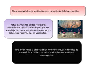 Actúa estimulando ciertos receptores
cerebrales (de tipo alfa-adrenérgico) que a su
vez relajan los vasos sanguíneos de otras partes
del cuerpo, haciendo que se vasodilaten.
Actúa estimulando ciertos receptores
cerebrales (de tipo alfa-adrenérgico) que a su
vez relajan los vasos sanguíneos de otras partes
del cuerpo, haciendo que se vasodilaten.
El uso principal de esta medicación es el tratamiento de la hipertensión.El uso principal de esta medicación es el tratamiento de la hipertensión.
Esta unión inhibe la producción de Norepinefrina, disminuyendo de
ese modo la actividad simpática, predominando la actividad
parasimpática.
 
