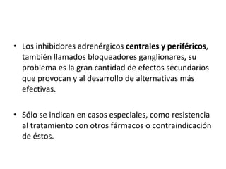 • Los inhibidores adrenérgicos centrales y periféricos,
también llamados bloqueadores ganglionares, su
problema es la gran cantidad de efectos secundarios
que provocan y al desarrollo de alternativas más
efectivas.
• Sólo se indican en casos especiales, como resistencia
al tratamiento con otros fármacos o contraindicación
de éstos.
 