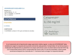 En el tratamiento de la hipertensión exige supervisión médica regular. La dosis de CATAPRESAN® debe
establecerse según la respuesta de la presión arterial de cada paciente. Comprimidos: En las formas leves y
moderadas de hipertensión es suficiente en la mayor parte de los casos una dosis diaria inicial de 0.075 mg
(1/2 comprimido) hasta 0,150 (1 comprimido) dos veces al día. En caso de necesidad, la dosis puede
aumentarse después de un periodo de 2 - 4 semanas hasta conseguir la respuesta deseada
En el tratamiento de la hipertensión exige supervisión médica regular. La dosis de CATAPRESAN® debe
establecerse según la respuesta de la presión arterial de cada paciente. Comprimidos: En las formas leves y
moderadas de hipertensión es suficiente en la mayor parte de los casos una dosis diaria inicial de 0.075 mg
(1/2 comprimido) hasta 0,150 (1 comprimido) dos veces al día. En caso de necesidad, la dosis puede
aumentarse después de un periodo de 2 - 4 semanas hasta conseguir la respuesta deseada
 