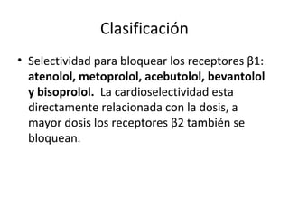 Clasificación
• Selectividad para bloquear los receptores β1:
atenolol, metoprolol, acebutolol, bevantolol
y bisoprolol. La cardioselectividad esta
directamente relacionada con la dosis, a
mayor dosis los receptores β2 también se
bloquean.
 