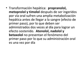 • Transformación hepática: propranolol,
metoprolol y timolol después de ser ingeridos
por vía oral sufren una amplia metabolización
hepática antes de llegar a la sangre (efecto de
primer paso), por lo que deben ser
administrados dos veces al día para lograr un
efecto sostenido. Atenolol, nadolol y
betaxolol no presentan el fenómeno del
primer paso por lo que su administración oral
es una vez por día
 
