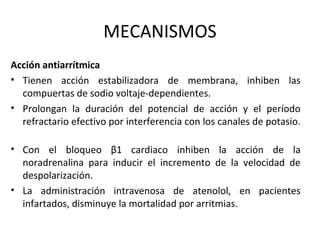 MECANISMOS
Acción antiarrítmica
• Tienen acción estabilizadora de membrana, inhiben las
compuertas de sodio voltaje-dependientes.
• Prolongan la duración del potencial de acción y el período
refractario efectivo por interferencia con los canales de potasio.
• Con el bloqueo β1 cardiaco inhiben la acción de la
noradrenalina para inducir el incremento de la velocidad de
despolarización.
• La administración intravenosa de atenolol, en pacientes
infartados, disminuye la mortalidad por arritmias.
 