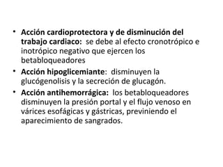 • Acción cardioprotectora y de disminución del
trabajo cardiaco: se debe al efecto cronotrópico e
inotrópico negativo que ejercen los
betabloqueadores
• Acción hipoglicemiante: disminuyen la
glucógenolisis y la secreción de glucagón.
• Acción antihemorrágica: los betabloqueadores
disminuyen la presión portal y el flujo venoso en
várices esofágicas y gástricas, previniendo el
aparecimiento de sangrados.
 