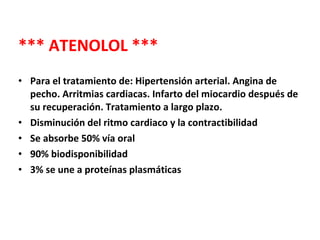*** ATENOLOL ***
• Para el tratamiento de: Hipertensión arterial. Angina de
pecho. Arritmias cardiacas. Infarto del miocardio después de
su recuperación. Tratamiento a largo plazo.
• Disminución del ritmo cardiaco y la contractibilidad
• Se absorbe 50% vía oral
• 90% biodisponibilidad
• 3% se une a proteínas plasmáticas
 
