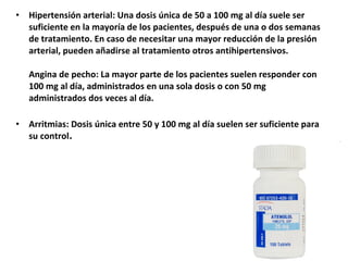 • Hipertensión arterial: Una dosis única de 50 a 100 mg al día suele ser
suficiente en la mayoría de los pacientes, después de una o dos semanas
de tratamiento. En caso de necesitar una mayor reducción de la presión
arterial, pueden añadirse al tratamiento otros antihipertensivos.
Angina de pecho: La mayor parte de los pacientes suelen responder con
100 mg al día, administrados en una sola dosis o con 50 mg
administrados dos veces al día.
• Arritmias: Dosis única entre 50 y 100 mg al día suelen ser suficiente para
su control.
 