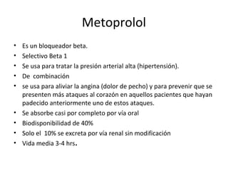 Metoprolol
• Es un bloqueador beta.
• Selectivo Beta 1
• Se usa para tratar la presión arterial alta (hipertensión).
• De combinación
• se usa para aliviar la angina (dolor de pecho) y para prevenir que se
presenten más ataques al corazón en aquellos pacientes que hayan
padecido anteriormente uno de estos ataques.
• Se absorbe casi por completo por vía oral
• Biodisponibilidad de 40%
• Solo el 10% se excreta por vía renal sin modificación
• Vida media 3-4 hrs.
 