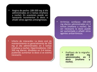 • Angina de pecho: 100-200 mg al día
administrados en 2 tomas (mañana
y noche). En ocasiones puede ser
necesario incrementar la dosis o
añadir otros agentes antianginosos.
• Arritmias cardíacas: 100-200
mg diarios administrados en 2
tomas (mañana y noche). De
ser necesario la dosis puede
ser aumentada o añadir otros
agentes antiarrítmicos.
• Arritmias cardíacas: 100-200
mg diarios administrados en 2
tomas (mañana y noche). De
ser necesario la dosis puede
ser aumentada o añadir otros
agentes antiarrítmicos.
• Infarto de miocardio: La dosis oral de
mantenimiento es generalmente de 200
mg al día administrados en 2 tomas
(mañana y noche). Hipertiroidismo: 150-
200 mg diarios, divididos en 3-4 tomas,
pudiendo aumentar la dosis si se estima
necesario.
• Infarto de miocardio: La dosis oral de
mantenimiento es generalmente de 200
mg al día administrados en 2 tomas
(mañana y noche). Hipertiroidismo: 150-
200 mg diarios, divididos en 3-4 tomas,
pudiendo aumentar la dosis si se estima
necesario.
• Profilaxis de la migraña:
100-200 mg
administrados en 2
dosis (mañana y
noche).
• Profilaxis de la migraña:
100-200 mg
administrados en 2
dosis (mañana y
noche).
 