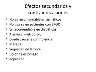 Efectos secundarios y
contraindicaciones
• No es recomendable en asmáticos
• No usarse en pacientes con EPOC
• Es recomendable en diabéticos
• Alergia al metroprolol
• puede causarle somnolencia
• Mareos
• Sequedad de la boca
• Dolor de estomago
• depresión
 