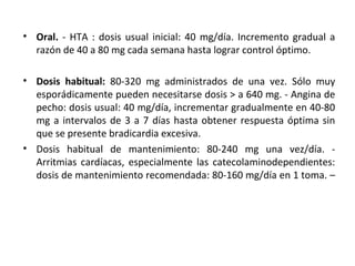 • Oral. - HTA : dosis usual inicial: 40 mg/día. Incremento gradual a
razón de 40 a 80 mg cada semana hasta lograr control óptimo.
• Dosis habitual: 80-320 mg administrados de una vez. Sólo muy
esporádicamente pueden necesitarse dosis > a 640 mg. - Angina de
pecho: dosis usual: 40 mg/día, incrementar gradualmente en 40-80
mg a intervalos de 3 a 7 días hasta obtener respuesta óptima sin
que se presente bradicardia excesiva.
• Dosis habitual de mantenimiento: 80-240 mg una vez/día. -
Arritmias cardíacas, especialmente las catecolaminodependientes:
dosis de mantenimiento recomendada: 80-160 mg/día en 1 toma. –
 