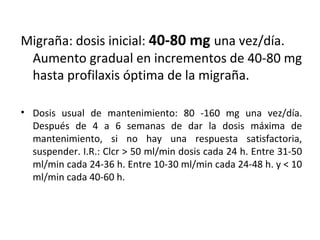 Migraña: dosis inicial: 40-80 mg una vez/día.
Aumento gradual en incrementos de 40-80 mg
hasta profilaxis óptima de la migraña.
• Dosis usual de mantenimiento: 80 -160 mg una vez/día.
Después de 4 a 6 semanas de dar la dosis máxima de
mantenimiento, si no hay una respuesta satisfactoria,
suspender. I.R.: Clcr > 50 ml/min dosis cada 24 h. Entre 31-50
ml/min cada 24-36 h. Entre 10-30 ml/min cada 24-48 h. y < 10
ml/min cada 40-60 h.
 
