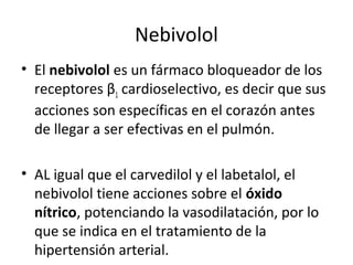 Nebivolol
• El nebivolol es un fármaco bloqueador de los
receptores β1 cardioselectivo, es decir que sus
acciones son específicas en el corazón antes
de llegar a ser efectivas en el pulmón.
• AL igual que el carvedilol y el labetalol, el
nebivolol tiene acciones sobre el óxido
nítrico, potenciando la vasodilatación, por lo
que se indica en el tratamiento de la
hipertensión arterial.
 