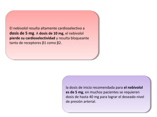 El nebivolol resulta altamente cardioselectivo a
dosis de 5 mg. A dosis de 10 mg, el nebivolol
pierde su cardioselectividad y resulta bloqueante
tanto de receptores β1 como β2.
El nebivolol resulta altamente cardioselectivo a
dosis de 5 mg. A dosis de 10 mg, el nebivolol
pierde su cardioselectividad y resulta bloqueante
tanto de receptores β1 como β2.
la dosis de inicio recomendada para el nebivolol
es de 5 mg, en muchos pacientes se requieren
dosis de hasta 40 mg para lograr el deseado nivel
de presión arterial.
la dosis de inicio recomendada para el nebivolol
es de 5 mg, en muchos pacientes se requieren
dosis de hasta 40 mg para lograr el deseado nivel
de presión arterial.
 