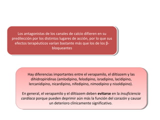 Los antagonistas de los canales de calcio difieren en su
predilección por los distintos lugares de acción, por lo que sus
efectos terapéuticos varían bastante más que los de los β-
bloqueantes
Los antagonistas de los canales de calcio difieren en su
predilección por los distintos lugares de acción, por lo que sus
efectos terapéuticos varían bastante más que los de los β-
bloqueantes
Hay diferencias importantes entre el verapamilo, el diltiazem y las
dihidropiridinas (amlodipino, felodipino, isradipino, lacidipino,
lercanidipino, nicardipino, nifedipino, nimodipino y nisoldipino).
En general, el verapamilo y el diltiazem deben evitarse en la insuficiencia
cardíaca porque pueden deprimir aún más la función del corazón y causar
un deterioro clínicamente significativo.
Hay diferencias importantes entre el verapamilo, el diltiazem y las
dihidropiridinas (amlodipino, felodipino, isradipino, lacidipino,
lercanidipino, nicardipino, nifedipino, nimodipino y nisoldipino).
En general, el verapamilo y el diltiazem deben evitarse en la insuficiencia
cardíaca porque pueden deprimir aún más la función del corazón y causar
un deterioro clínicamente significativo.
 
