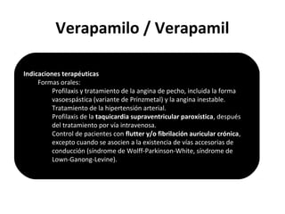 Verapamilo / Verapamil
Indicaciones terapéuticas
Formas orales:
Profilaxis y tratamiento de la angina de pecho, incluida la forma
vasoespástica (variante de Prinzmetal) y la angina inestable.
Tratamiento de la hipertensión arterial.
Profilaxis de la taquicardia supraventricular paroxística, después
del tratamiento por vía intravenosa.
Control de pacientes con flutter y/o fibrilación auricular crónica,
excepto cuando se asocien a la existencia de vías accesorias de
conducción (síndrome de Wolff-Parkinson-White, síndrome de
Lown-Ganong-Levine).
 