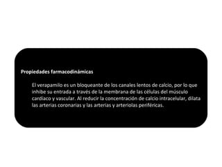 Propiedades farmacodinámicas
El verapamilo es un bloqueante de los canales lentos de calcio, por lo que
inhibe su entrada a través de la membrana de las células del músculo
cardíaco y vascular. Al reducir la concentración de calcio intracelular, dilata
las arterias coronarias y las arterias y arteriolas periféricas.
 