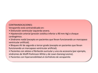 CONTRAINDICACIONES:
Verapamilo está contraindicado en:
• Disfunción ventricular izquierda severa.
• Hipotensión arterial (presión sistólica inferior a 90 mm Hg) o choque
cardiogénico.
• Síndrome nodal (excepto en pacientes que llevan funcionando un marcapaso
ventricular artificial).
• Bloqueo AV de segundo o tercer grado (excepto en pacientes que llevan
funcionando un marcapaso ventricular artificial).
• Pacientes con aleteo o fibrilación auricular y una vía accesoria (por ejemplo,
síndromes de Wolff-Parkinson-White y de Lown-Ganong-Levine).
• Pacientes con hipersensibilidad al clorhidrato de verapamilo
CONTRAINDICACIONES:
Verapamilo está contraindicado en:
• Disfunción ventricular izquierda severa.
• Hipotensión arterial (presión sistólica inferior a 90 mm Hg) o choque
cardiogénico.
• Síndrome nodal (excepto en pacientes que llevan funcionando un marcapaso
ventricular artificial).
• Bloqueo AV de segundo o tercer grado (excepto en pacientes que llevan
funcionando un marcapaso ventricular artificial).
• Pacientes con aleteo o fibrilación auricular y una vía accesoria (por ejemplo,
síndromes de Wolff-Parkinson-White y de Lown-Ganong-Levine).
• Pacientes con hipersensibilidad al clorhidrato de verapamilo
 