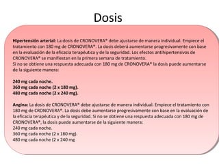 Dosis
Hipertensión arterial: La dosis de CRONOVERA® debe ajustarse de manera individual. Empiece el
tratamiento con 180 mg de CRONOVERA®. La dosis deberá aumentarse progresivamente con base
en la evaluación de la eficacia terapéutica y de la seguridad. Los efectos antihipertensivos de
CRONOVERA® se manifiestan en la primera semana de tratamiento.
Si no se obtiene una respuesta adecuada con 180 mg de CRONOVERA® la dosis puede aumentarse
de la siguiente manera:
240 mg cada noche.
360 mg cada noche (2 x 180 mg).
480 mg cada noche (2 x 240 mg).
Angina: La dosis de CRONOVERA® debe ajustarse de manera individual. Empiece el tratamiento con
180 mg de CRONOVERA®. La dosis debe aumentarse progresivamente con base en la evaluación de
la eficacia terapéutica y de la seguridad. Si no se obtiene una respuesta adecuada con 180 mg de
CRONOVERA®, la dosis puede aumentarse de la siguiente manera:
240 mg cada noche.
360 mg cada noche (2 x 180 mg).
480 mg cada noche (2 x 240 mg
Hipertensión arterial: La dosis de CRONOVERA® debe ajustarse de manera individual. Empiece el
tratamiento con 180 mg de CRONOVERA®. La dosis deberá aumentarse progresivamente con base
en la evaluación de la eficacia terapéutica y de la seguridad. Los efectos antihipertensivos de
CRONOVERA® se manifiestan en la primera semana de tratamiento.
Si no se obtiene una respuesta adecuada con 180 mg de CRONOVERA® la dosis puede aumentarse
de la siguiente manera:
240 mg cada noche.
360 mg cada noche (2 x 180 mg).
480 mg cada noche (2 x 240 mg).
Angina: La dosis de CRONOVERA® debe ajustarse de manera individual. Empiece el tratamiento con
180 mg de CRONOVERA®. La dosis debe aumentarse progresivamente con base en la evaluación de
la eficacia terapéutica y de la seguridad. Si no se obtiene una respuesta adecuada con 180 mg de
CRONOVERA®, la dosis puede aumentarse de la siguiente manera:
240 mg cada noche.
360 mg cada noche (2 x 180 mg).
480 mg cada noche (2 x 240 mg
 