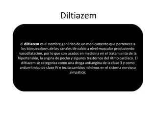 Diltiazem
el diltiazem es el nombre genérico de un medicamento que pertenece a
los bloqueadores de los canales de calcio a nivel muscular produciendo
vasodilatación, por lo que son usados en medicina en el tratamiento de la
hipertensión, la angina de pecho y algunos trastornos del ritmo cardíaco. El
diltiazem se categoriza como una droga antiangina de la clase 3 y como
antiarrítmico de clase IV e incita cambios mínimos en el sistema nervioso
simpático.
 