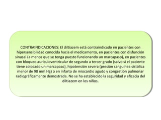 CONTRAINDICACIONES: El diltiazem está contraindicado en pacientes con
hipersensibilidad conocida hacia el medicamento, en pacientes con disfunción
sinusal (a menos que se tenga puesto funcionando un marcapaso), en pacientes
con bloqueo auriculoventricular de segundo a tercer grado (salvo si el paciente
tiene colocado un marcapaso), hipotensión severa (presión sanguínea sistólica
menor de 90 mm Hg) o en infarto de miocardio agudo y congestión pulmonar
radiográficamente demostrada. No se ha establecido la seguridad y eficacia del
diltiazem en los niños.
CONTRAINDICACIONES: El diltiazem está contraindicado en pacientes con
hipersensibilidad conocida hacia el medicamento, en pacientes con disfunción
sinusal (a menos que se tenga puesto funcionando un marcapaso), en pacientes
con bloqueo auriculoventricular de segundo a tercer grado (salvo si el paciente
tiene colocado un marcapaso), hipotensión severa (presión sanguínea sistólica
menor de 90 mm Hg) o en infarto de miocardio agudo y congestión pulmonar
radiográficamente demostrada. No se ha establecido la seguridad y eficacia del
diltiazem en los niños.
 