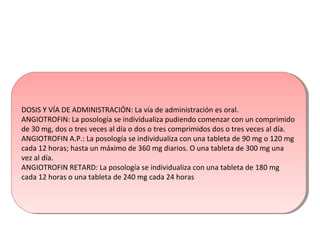 DOSIS Y VÍA DE ADMINISTRACIÓN: La vía de administración es oral.
ANGIOTROFIN: La posología se individualiza pudiendo comenzar con un comprimido
de 30 mg, dos o tres veces al día o dos o tres comprimidos dos o tres veces al día.
ANGIOTROFIN A.P.: La posología se individualiza con una tableta de 90 mg o 120 mg
cada 12 horas; hasta un máximo de 360 mg diarios. O una tableta de 300 mg una
vez al día.
ANGIOTROFIN RETARD: La posología se individualiza con una tableta de 180 mg
cada 12 horas o una tableta de 240 mg cada 24 horas
DOSIS Y VÍA DE ADMINISTRACIÓN: La vía de administración es oral.
ANGIOTROFIN: La posología se individualiza pudiendo comenzar con un comprimido
de 30 mg, dos o tres veces al día o dos o tres comprimidos dos o tres veces al día.
ANGIOTROFIN A.P.: La posología se individualiza con una tableta de 90 mg o 120 mg
cada 12 horas; hasta un máximo de 360 mg diarios. O una tableta de 300 mg una
vez al día.
ANGIOTROFIN RETARD: La posología se individualiza con una tableta de 180 mg
cada 12 horas o una tableta de 240 mg cada 24 horas
 