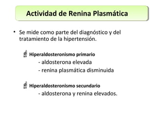 Actividad de Renina Plasmática
• Se mide como parte del diagnóstico y del
tratamiento de la hipertensión.
Hiperaldosteronismo primario
- aldosterona elevada
- renina plasmática disminuida
Hiperaldosteronismo secundario
- aldosterona y renina elevados.
 