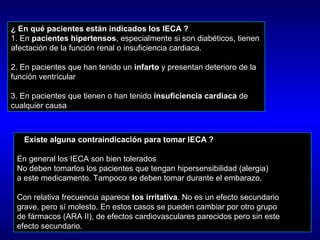 ¿ En qué pacientes están indicados los IECA ?
1. En pacientes hipertensos, especialmente si son diabéticos, tienen
afectación de la función renal o insuficiencia cardiaca.
2. En pacientes que han tenido un infarto y presentan deterioro de la
función ventricular
3. En pacientes que tienen o han tenido insuficiencia cardiaca de
cualquier causa
¿ Existe alguna contraindicación para tomar IECA ?
En general los IECA son bien tolerados
No deben tomarlos los pacientes que tengan hipersensibilidad (alergia)
a este medicamento. Tampoco se deben tomar durante el embarazo.
Con relativa frecuencia aparece tos irritativa. No es un efecto secundario
grave, pero sí molesto. En estos casos se pueden cambiar por otro grupo
de fármacos (ARA II), de efectos cardiovasculares parecidos pero sin este
efecto secundario.
 