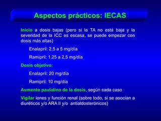 Aspectos prácticos: IECAS
Inicio a dosis bajas (pero si la TA no está baja y la
severidad de la ICC es escasa, se puede empezar con
dosis más altas)
Enalapril: 2,5 a 5 mg/día
Ramipril: 1,25 a 2,5 mg/día
Dosis objetivo:
Enalapril: 20 mg/día
Ramipril: 10 mg/día
Aumento paulatino de la dosis, según cada caso
Vigilar iones y función renal (sobre todo, si se asocian a
diuréticos y/o ARA II y/o antialdosterónicos)
 