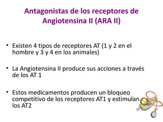 Antagonistas de los receptores de
Angiotensina II (ARA II)
• Existen 4 tipos de receptores AT (1 y 2 en el
hombre y 3 y 4 en los animales)
• La Angiotensina II produce sus acciones a través
de los AT 1
• Estos medicamentos producen un bloqueo
competitivo de los receptores AT1 y estimulan
los AT2
 