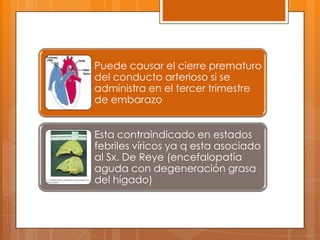 Puede causar el cierre prematuro
del conducto arterioso si se
administra en el tercer trimestre
de embarazo


Esta contraindicado en estados
febriles víricos ya q esta asociado
al Sx. De Reye (encefalopatía
aguda con degeneración grasa
del hígado)
 