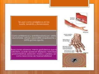 Se usan como analgésicos en las
         bursitis, tendinitis y dismenorreas




Como antitérmicos y antinflamatorios en: artritis
reumatoide, artrosis, espondilitis anquilosante y
            artritis gotosa aguda.



Reacciones adversas: menos gastrolesivos que lo
salicilatos, puede aparecer dispepsia, toxicidad
 gastrointestinal, sedación, mareo y cefalea, así
      como reacciones de hipersensibilidad
 