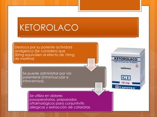 KETOROLACO

Destaca por su potente actividad
analgésica (Se considera que
30mg equivalen al efecto de 10mg
de morfina)



    Se puede administrar por vía
    parenteral (intramuscular e
    intravenosa).



        Se utiliza en dolores
        posoperatorios, preparados
        oftalmológicos para conjuntivitis
        alérgicas y extracción de cataratas
 