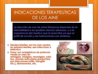 INDICACIONES TERAPEUTICAS
       DE LOS AINE

La elección de uno de estos fármacos depende de la
tolerabilidad a los posibles efectos adversos, y a la
experiencia del medico que lo prescribe ya que el
perfil de acción y las indicaciones son similares.
 