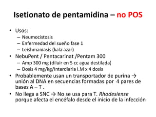 Isetionato de pentamidina – no POSUsos:NeumocistosisEnfermedad del sueño fase 1Leishmaniasis (kala azar)NebuPent / Pentacarinat /Pentam 300Amp 300 mg (diluir en 5 cc agua destilada) Dosis 4 mg/kg/Interdiaria I.M x 4 dosisProbablemente usan un transportador de purina -> unión al DNA en secuencias formadas por  4 pares de bases A – T .No llega a SNC -> No se usa para T. Rhodesienseporque afecta el encéfalo desde el inicio de la infección