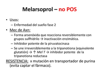 Melarsoprol – no POSUsos:Enfermedad del sueño fase 2Mec de Axn:Forma arsenóxida que reacciona reversiblemente con grupos sulfhidrilo -> inactivación enzimática.Inhibidor potente de la piruvatocinasaSe une irreversiblemente a la tripanotiona (equivalente glutatión) -> ↑ Mel T -> inhibidor potente  de la tripanotionareductasaRESISTENCIA:  x mutación en transportador de purina (evita captar el fármaco).