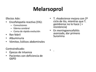 MelarsoprolEfectos Adv:Encefalopatía reactiva (5%):ConvulsionesEdema cerebralComa de rápida evoluciónRxn febrilAlbuminuriaVómitos /cólicos abdominalesContraindicado:Épocas de InluenzaPacientes con deficiencia de G6PDT. rhodesiensemejora con 2º ciclo de tto, mientras que T. gambienseno lo hace ( > resistencia)En meningoencefalitis avanzada, dar primero  Suramina.